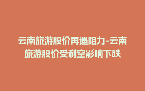 云南旅游股价再遇阻力-云南旅游股价受利空影响下跌