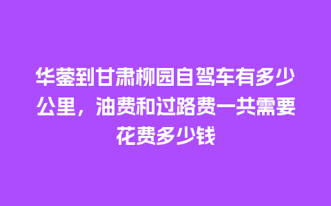 华蓥到甘肃柳园自驾车有多少公里，油费和过路费一共需要花费多少钱