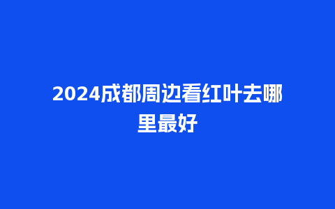 2024成都周边看红叶去哪里最好