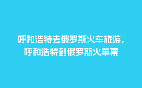 呼和浩特去俄罗斯火车旅游，呼和浩特到俄罗斯火车票