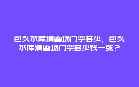 包头水库滑雪场门票多少，包头水库滑雪场门票多少钱一张？