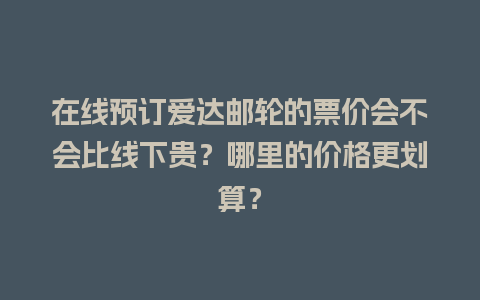 在线预订爱达邮轮的票价会不会比线下贵？哪里的价格更划算？