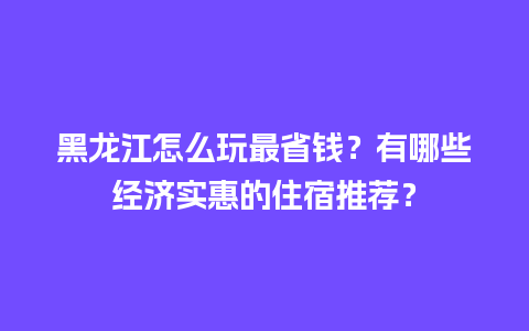 黑龙江怎么玩最省钱？有哪些经济实惠的住宿推荐？