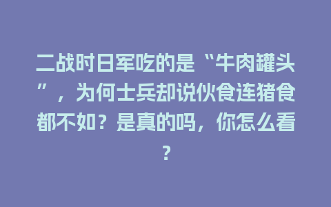 二战时日军吃的是“牛肉罐头”，为何士兵却说伙食连猪食都不如？是真的吗，你怎么看？