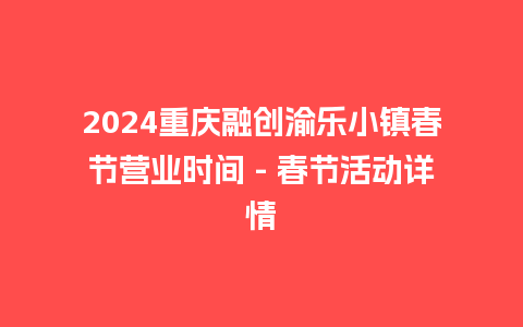 2024重庆融创渝乐小镇春节营业时间 - 春节活动详情