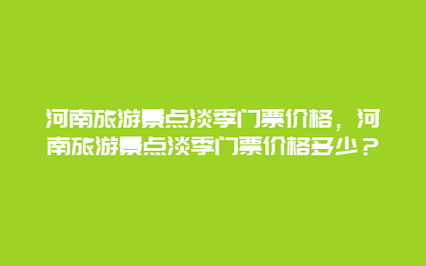 河南旅游景点淡季门票价格，河南旅游景点淡季门票价格多少？