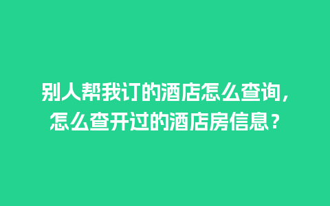 别人帮我订的酒店怎么查询，怎么查开过的酒店房信息？