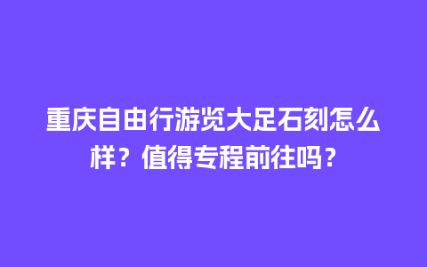 重庆自由行游览大足石刻怎么样？值得专程前往吗？