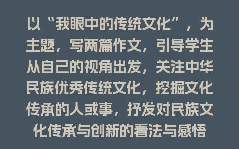 以“我眼中的传统文化”，为主题，写两篇作文，引导学生从自己的视角出发，关注中华民族优秀传统文化，挖掘文化传承的人或事，抒发对民族文化传承与创新的看法与感悟