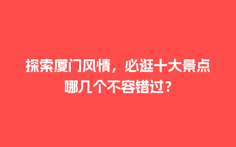 探索厦门风情，必逛十大景点哪几个不容错过？