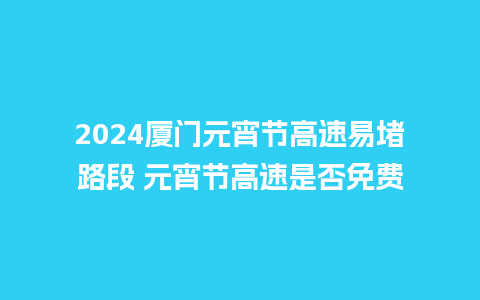 2024厦门元宵节高速易堵路段 元宵节高速是否免费