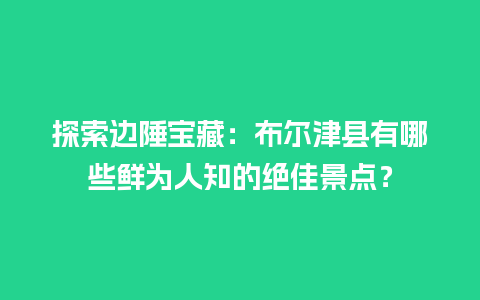 探索边陲宝藏：布尔津县有哪些鲜为人知的绝佳景点？