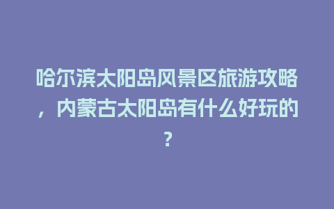 哈尔滨太阳岛风景区旅游攻略，内蒙古太阳岛有什么好玩的？