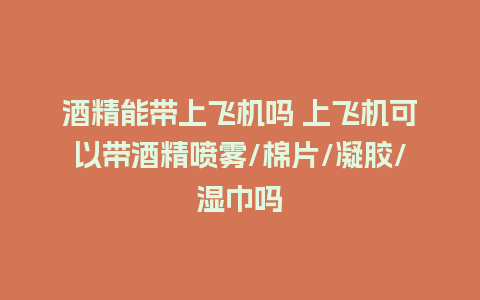 酒精能带上飞机吗 上飞机可以带酒精喷雾/棉片/凝胶/湿巾吗