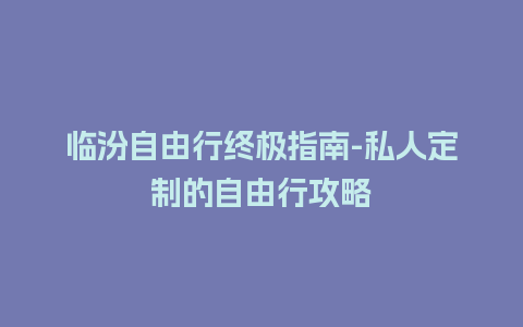 临汾自由行终极指南-私人定制的自由行攻略