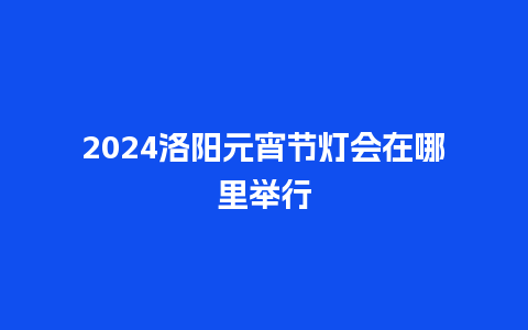 2024洛阳元宵节灯会在哪里举行