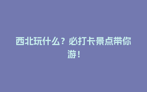 西北玩什么？必打卡景点带你游！