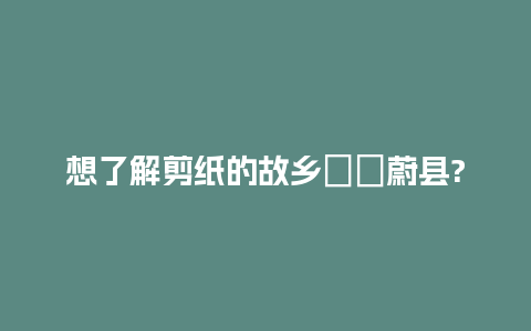 想了解剪纸的故乡――蔚县?