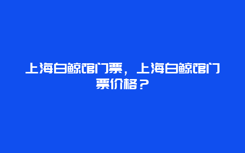 上海白鲸馆门票，上海白鲸馆门票价格？