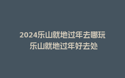 2024乐山就地过年去哪玩 乐山就地过年好去处