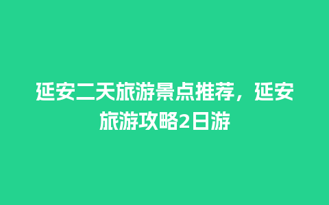 延安二天旅游景点推荐，延安旅游攻略2日游