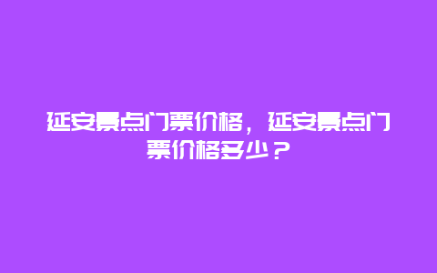 延安景点门票价格，延安景点门票价格多少？