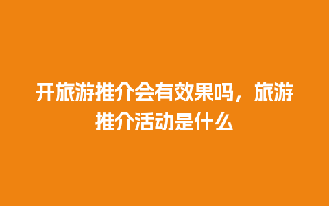 开旅游推介会有效果吗，旅游推介活动是什么