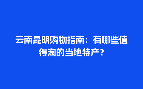 云南昆明购物指南：有哪些值得淘的当地特产？