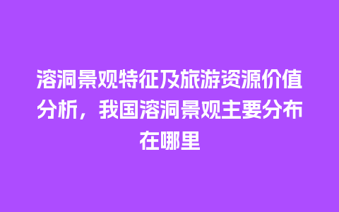 溶洞景观特征及旅游资源价值分析，我国溶洞景观主要分布在哪里