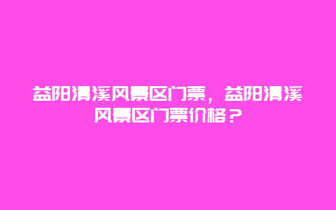 益阳清溪风景区门票，益阳清溪风景区门票价格？