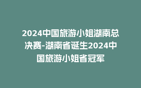 2024中国旅游小姐湖南总决赛-湖南省诞生2024中国旅游小姐省冠军