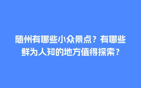 随州有哪些小众景点？有哪些鲜为人知的地方值得探索？