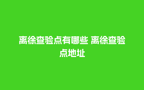 离徐查验点有哪些 离徐查验点地址