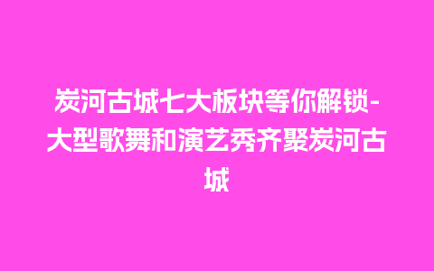 炭河古城七大板块等你解锁-大型歌舞和演艺秀齐聚炭河古城