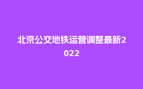 北京公交地铁运营调整最新2022