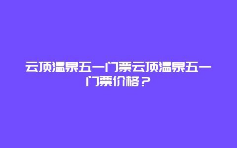 云顶温泉五一门票云顶温泉五一门票价格？