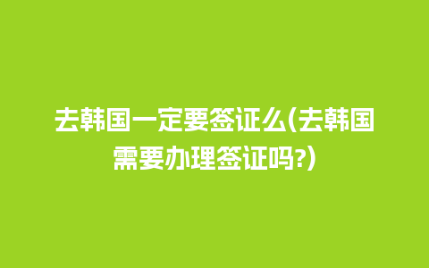 去韩国一定要签证么(去韩国需要办理签证吗?)