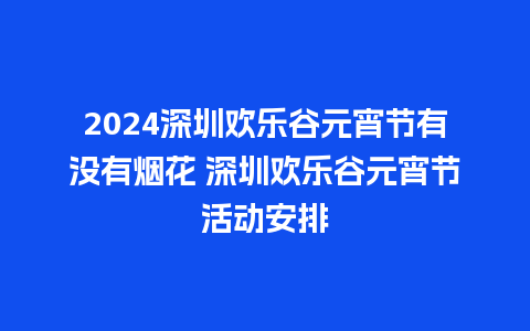 2024深圳欢乐谷元宵节有没有烟花 深圳欢乐谷元宵节活动安排