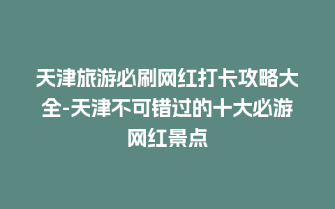 天津旅游必刷网红打卡攻略大全-天津不可错过的十大必游网红景点