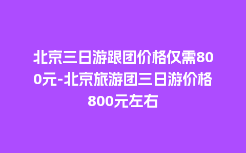 北京三日游跟团价格仅需800元-北京旅游团三日游价格800元左右