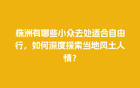 株洲有哪些小众去处适合自由行，如何深度探索当地风土人情？