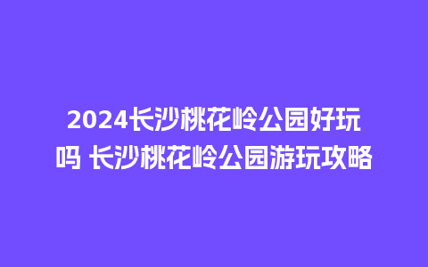 2024长沙桃花岭公园好玩吗 长沙桃花岭公园游玩攻略