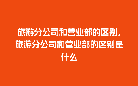 旅游分公司和营业部的区别，旅游分公司和营业部的区别是什么