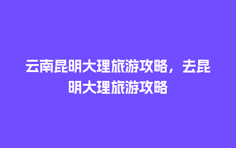 云南昆明大理旅游攻略，去昆明大理旅游攻略