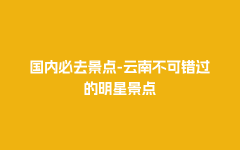 国内必去景点-云南不可错过的明星景点