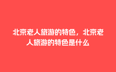 北京老人旅游的特色，北京老人旅游的特色是什么