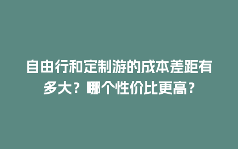 自由行和定制游的成本差距有多大？哪个性价比更高？