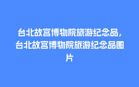 台北故宫博物院旅游纪念品，台北故宫博物院旅游纪念品图片