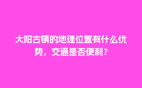 大阳古镇的地理位置有什么优势，交通是否便利？