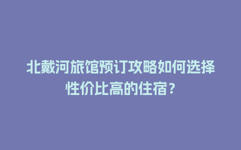 北戴河旅馆预订攻略如何选择性价比高的住宿？